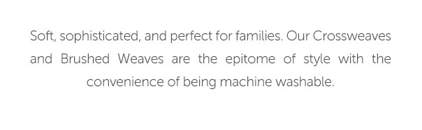 Soft, sophisticated, and perfect for families. Our Crossweaves and Brushed Weaves are the epitome of style with the convenience of being machine-washable.