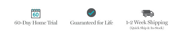 60-Day Home Trial | Guaranteed for Life | 1-2 Weeks Shipping