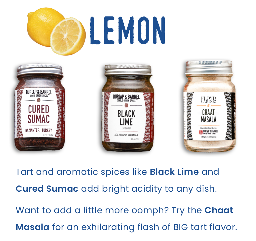 Lemon: Tart and aromatic spices like Black Lime and Cured Sumac add bright acidity to any dish.    Want to add a little more oomph? Try the Chaat Masala for an exhilarating flash of BIG tart flavor.