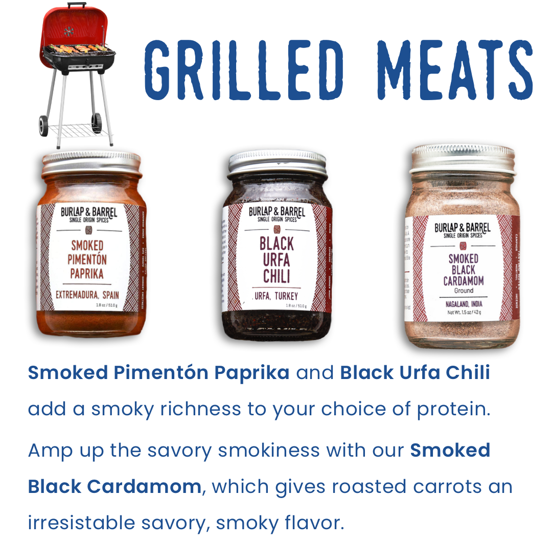 Grilled Meats: Smoked Pimentón Parika and Black Urfa Chili add a smoky richness to your choice of protein.   Amp up the savory smokiness with our Smoked Black Cardamom, it gives roasted carrots an irristable savory, smoky flavor.