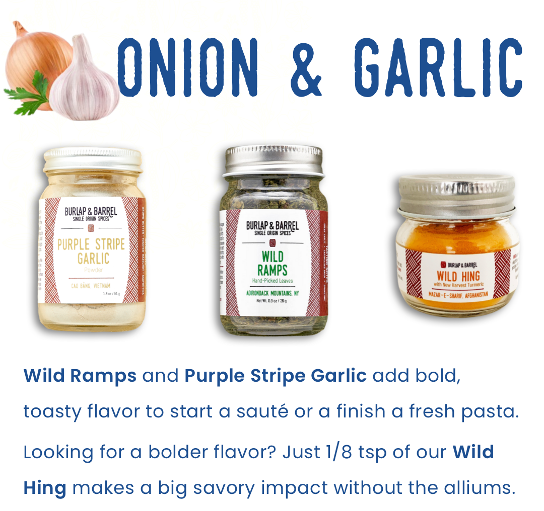 Onion & Garlic: Wild Ramps and Purple Stripe Garlic add bold, toasty flavor to start a saute or a finish a fresh pasta.  Looking for a bolder flavor? Just 1/8 tsp of our Wild Hing makes a big savory impact without the alliums.