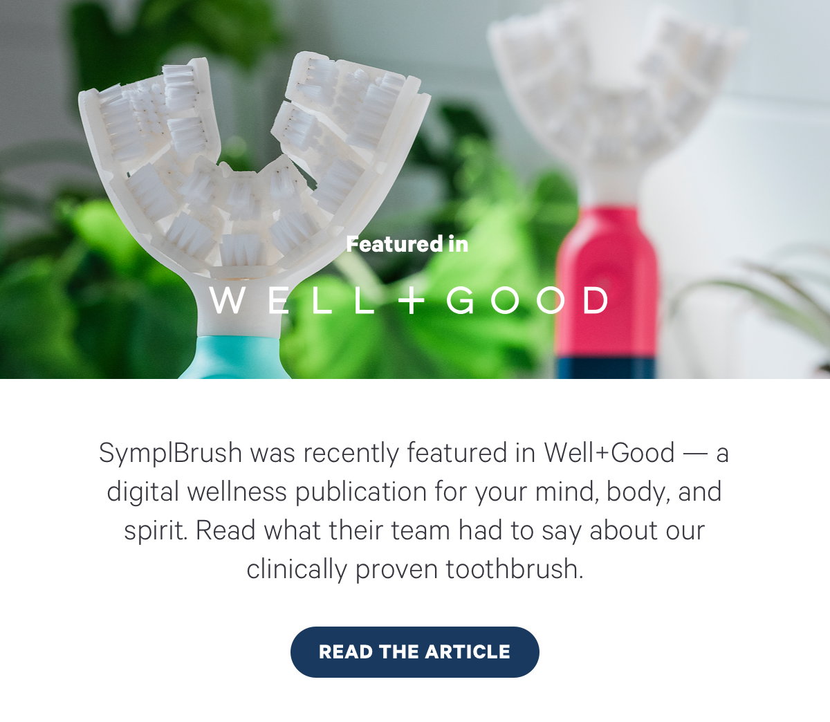 SymplBrush was recently featured in Well+Good — a digital wellness publication for your mind, body, and spirit. Read what their team had to say about our clinically proven toothbrush. READ THE ARTICLE