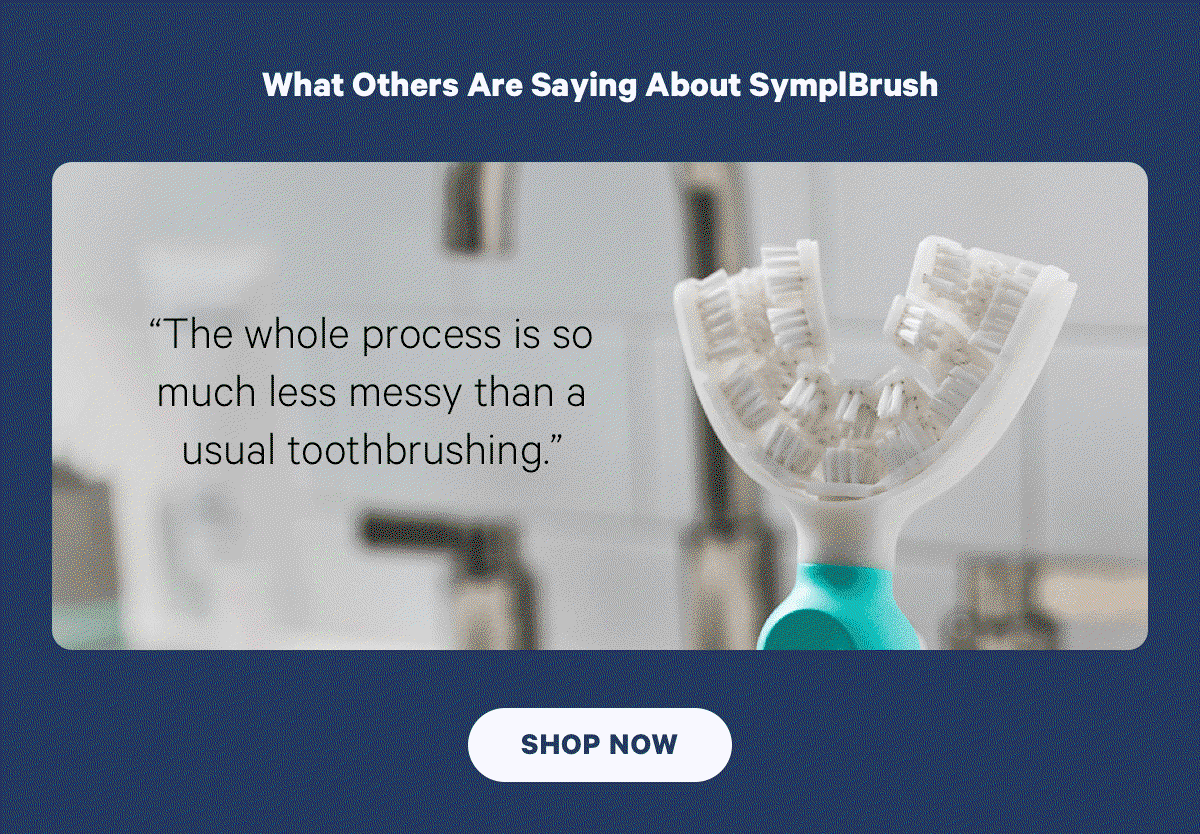 What others are saying about symplbrush. “The whole process is so much less messy than a usual toothbrushing.”“I don't find that I ever have a bunch of minty-fresh liquid awkwardly in my mouth.” “All in all, I'm impressed by the toothbrush, which does indeed make life simple.” Shop Now. 