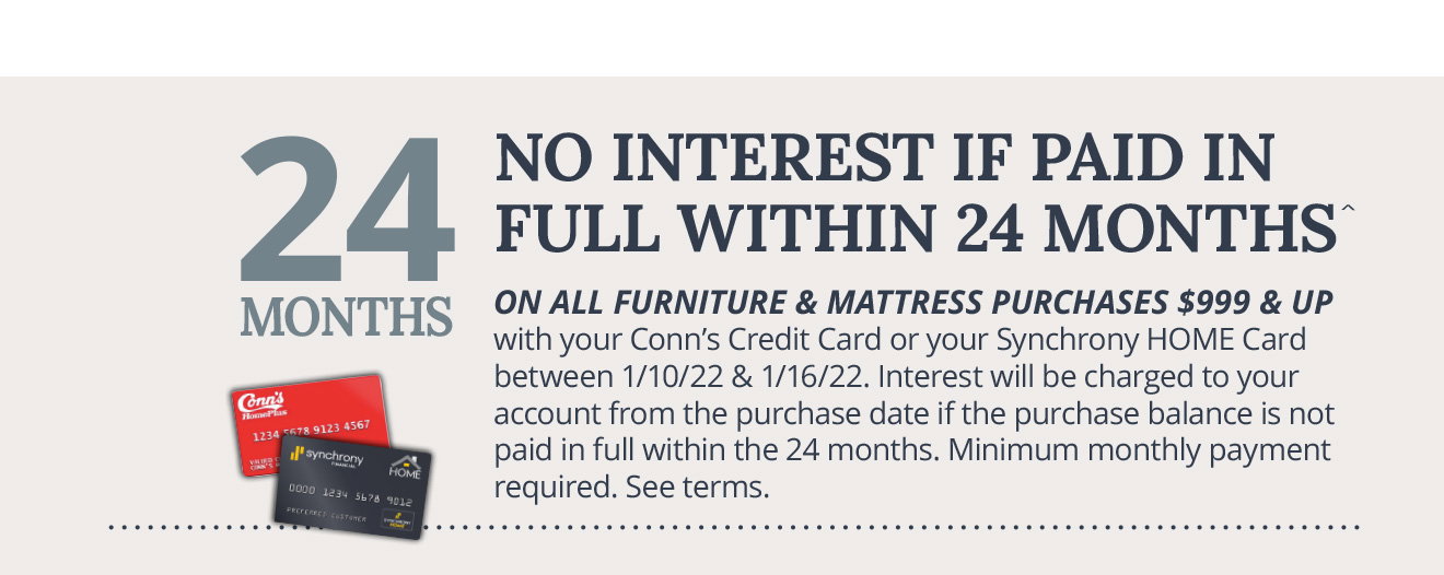 NO INTEREST IF PAID IN FULL WITHIN 24 MONTHS^ On all furniture & mattress purchases $999 & up with your Conn's Credit Card or your Synchrony HOME Card between 1/10/22 & 1/16/22. Interest will be charged to your account from the purchase date if the purchase balance is not paid in full within the 24 months. Minimum monthly payment required. See terms.