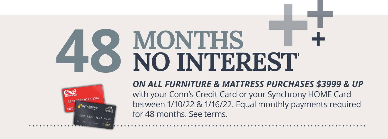 48 MONTHS NO INTEREST1 - ON ALL FURNITURE & MATTRESS PURCHASES $3999 & UP with your Conn's Credit Card or your Synchrony HOME Card between 1/10/22 & 1/16/22. Equal monthly payments required for 48 months. See terms.
