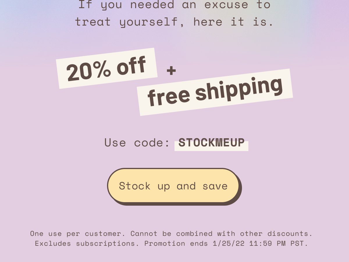 if you need an excuse to treat yourself, here it is 20% off + free shipping use code stockmeup stock up and save one use per customer cannot be combined with other discounts. excludes subscriptions. promotion ends 1/25/22 11:59 pm pst