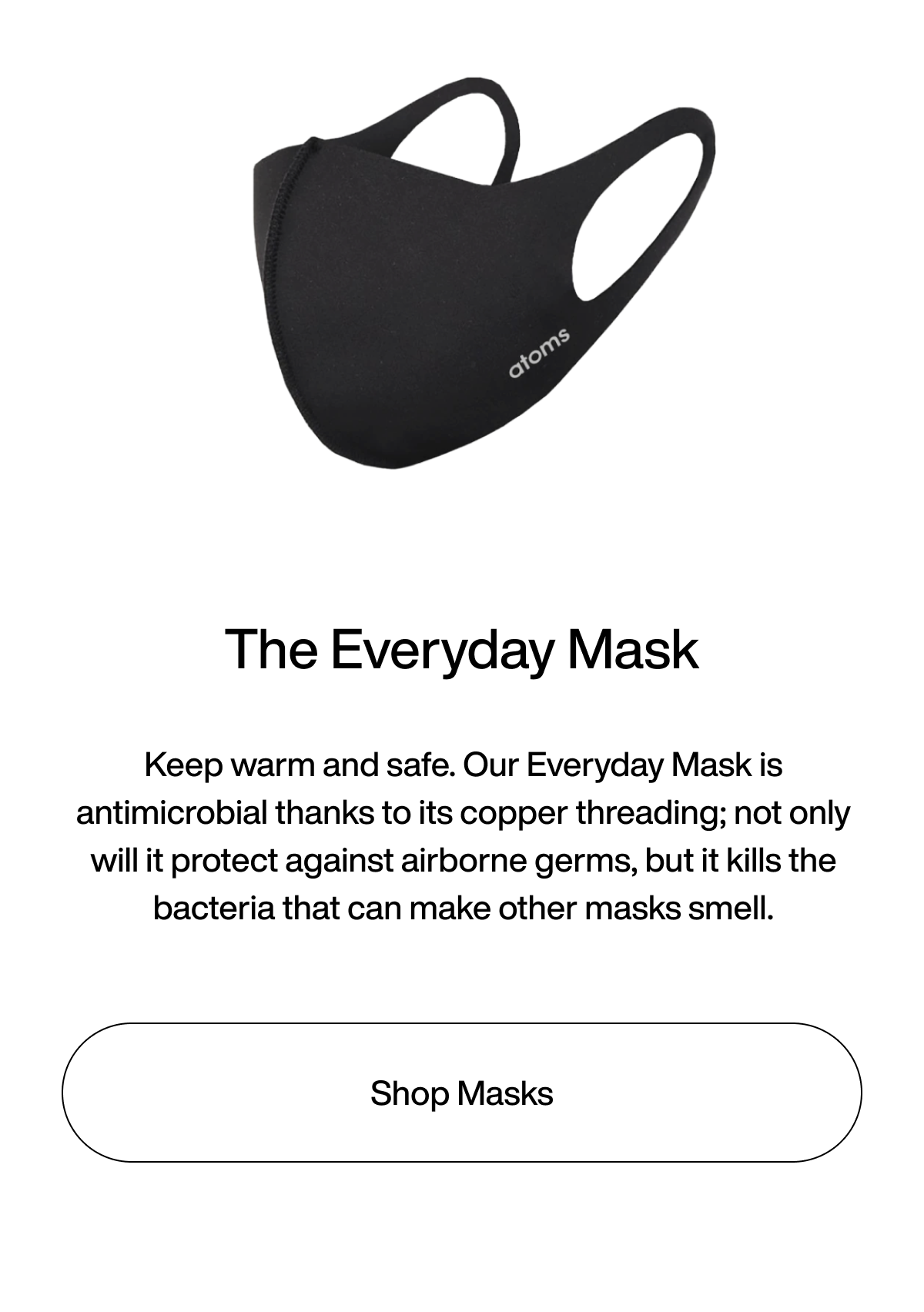 The Everyday Mask. Keep warm and safe. Our Everyday Mask is antimicrobial thanks to its copper threading; not only will it protect against airborne germs, but it kills the bacteria that can make other masks smell. Shop Masks.
