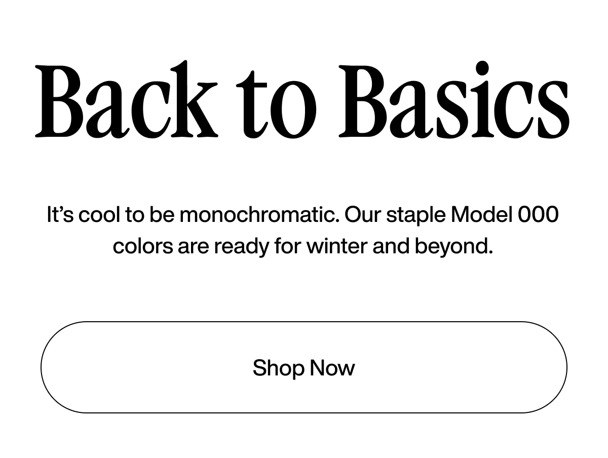 Back to Basics. It’s cool to be monochromatic. Our staple Model 000 colors are ready for winter and beyond. Shop Now.