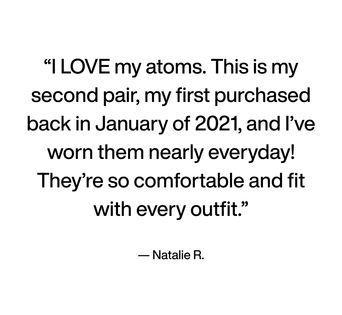 Quote: I LOVE my atoms. This is my second pair, my first purchased back in January of 2021, and I’ve worn them nearly everyday! They’re so comfortable and fit with every outfit. - Natalie R.