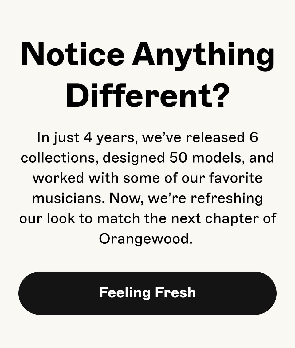 Notice Anything Different? In just 4 years, we've released 6 collections, designed 50 models, and worked with some of our favorite musicians. Now, we're refreshing our look to match the next chapter of Orangewood. Button with text Feeling Fresh