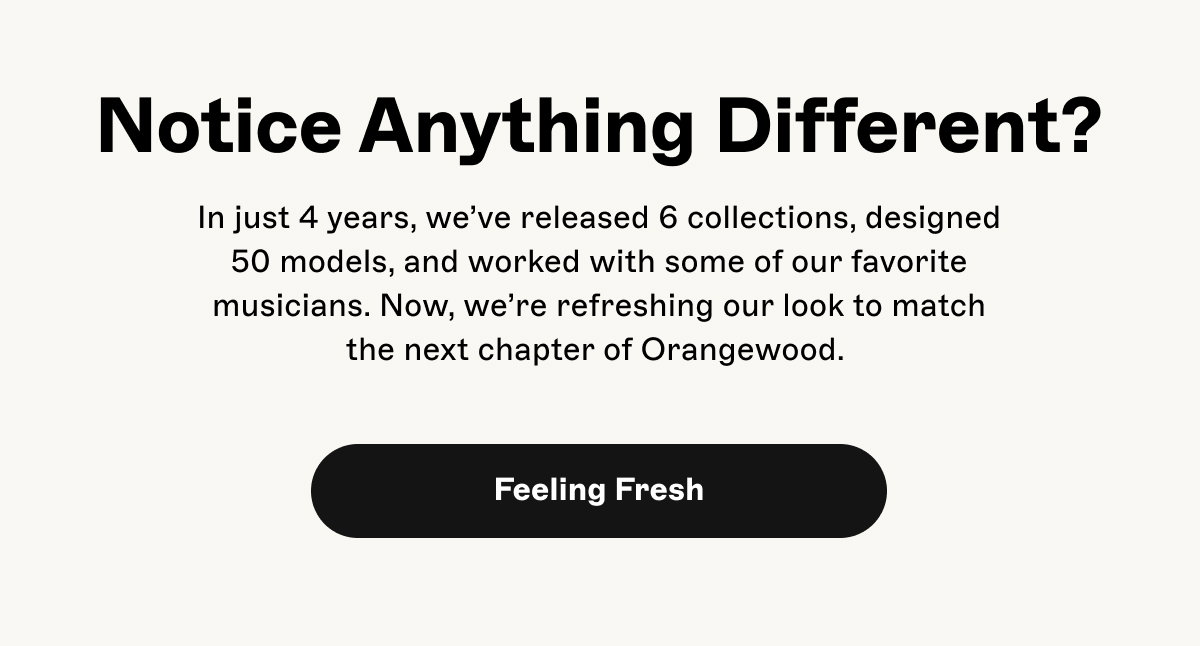 Notice Anything Different? In just 4 years, we've released 6 collections, designed 50 models, and worked with some of our favorite musicians. Now, we're refreshing our look to match the next chapter of Orangewood. Button with text Feeling Fresh