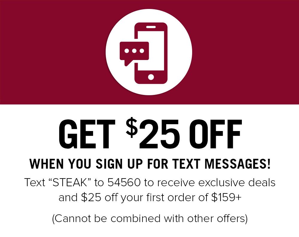GET $25 OFF WHEN YOU SIGN UP FOR TEXT MESSAGES! Text "STEAK" to 54560 to receive exclusive deals and $25 off your first order of $159+ (Cannot be combined with other offers)