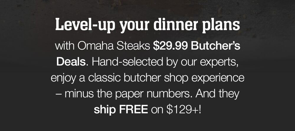 Level-up your dinner plans with Omaha Steaks $29.99 Butcher's Deals. Hand-selected by our experts, enjoy a classic butcher shop experience - minus the paper numbers. And they ship FREE on $129+!