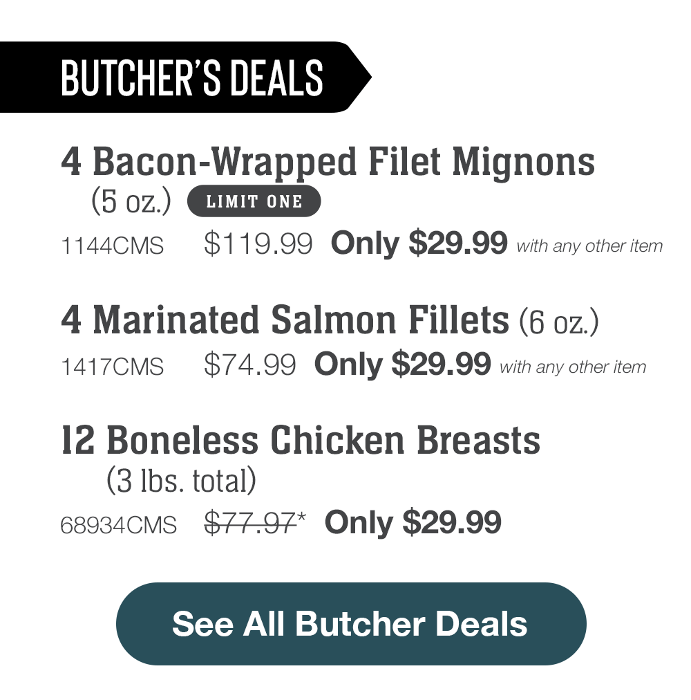 Butcher's Deals | 4 Bacon-Wrapped Filet Mignons (5 oz.) - 1144CMS $119.99  Only $29.99 with any other item | 4 Marinated Salmon Fillets (6 oz.) - 1417CMS $74.99  Only $29.99 with any other item | 12 Boneless Chicken Breasts (3 lbs. total) - 68934CMS $77.97*  Only $29.99 || See All Butcher Deals