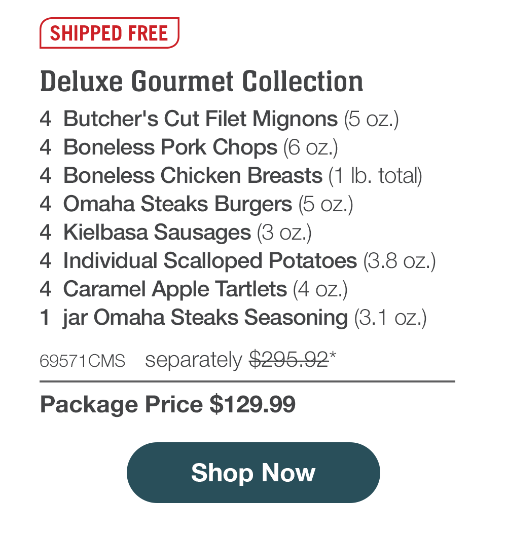 Deluxe Gourmet Collection - 4  Butcher's Cut Filet Mignons (5 oz.) - 4  Boneless Pork Chops (6 oz.) - 4  Boneless Chicken Breasts (1 lb. total) - 4  Omaha Steaks Burgers (5 oz.) - 4  Kielbasa Sausages (3 oz.) - 4  Individual Scalloped Potatoes (3.8 oz.) - 4  Caramel Apple Tartlets (4 oz.) - 1  jar Omaha Steaks Seasoning (3.1 oz.) - 69571CMS  separately $295.92* | Package Price $129.99 || Shop Now