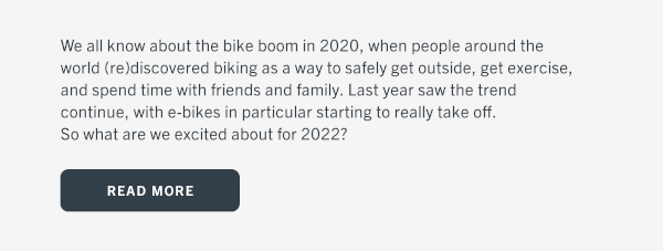We all know about the bike boom in 2020, when people around the world (re)discovered biking as a way to safely get outside, get exercise, and spend time with friends and family. Last year saw the trend continue, with e-bikes in particular starting to really take off. So what are we excited about for 2022? Click here to read more.