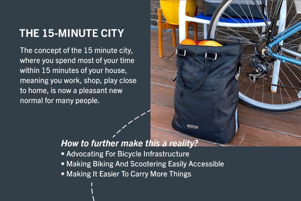 The 15-minute city: The concept of the 15 minute city, where you spend most of your time within 15 minutes of your house, meaning you work, shop, play close to home, is now a pleasant new normal for many people. How to further make this a reality? Advocating For Bicycle Infrastructure. Making Biking And Scootering Easily Accessible. Making It Easier To Carry More Things.