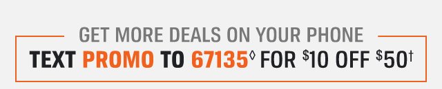 GET MORE DEALS ON YOUR PHONE - TEXT PROMO TO 67135◊ FOR $10 OFF $50†