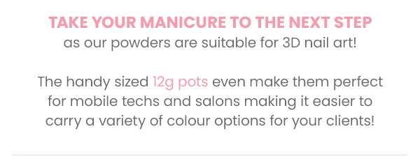 Take your manicure to the next step as our powders are suitable for 3D nail art!  The handy sized 7g pots even make them perfect for mobile techs and salons making it easier to carry a variety of colour options for your clients!