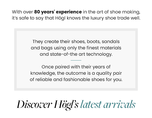 With over 80 years experience in the art of shoe making, its safe to say that Högl knows the luxury shoe trade well.  They create their shoes, boots, sandals and bags using only the finest materials and state-of-the art technology.  Once paired with their years of knowledge, the outcome is a quality pair of reliable and fashionable shoes for you.  Discover Högls latest arrivals