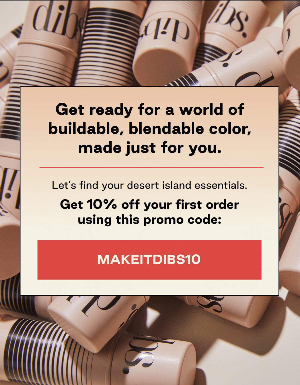 Get ready for a world of buildable, blendable color, made just for you. Let's find your desert island essentials.   Get 10% off your first order using this promo code: MAKEITDIBS10