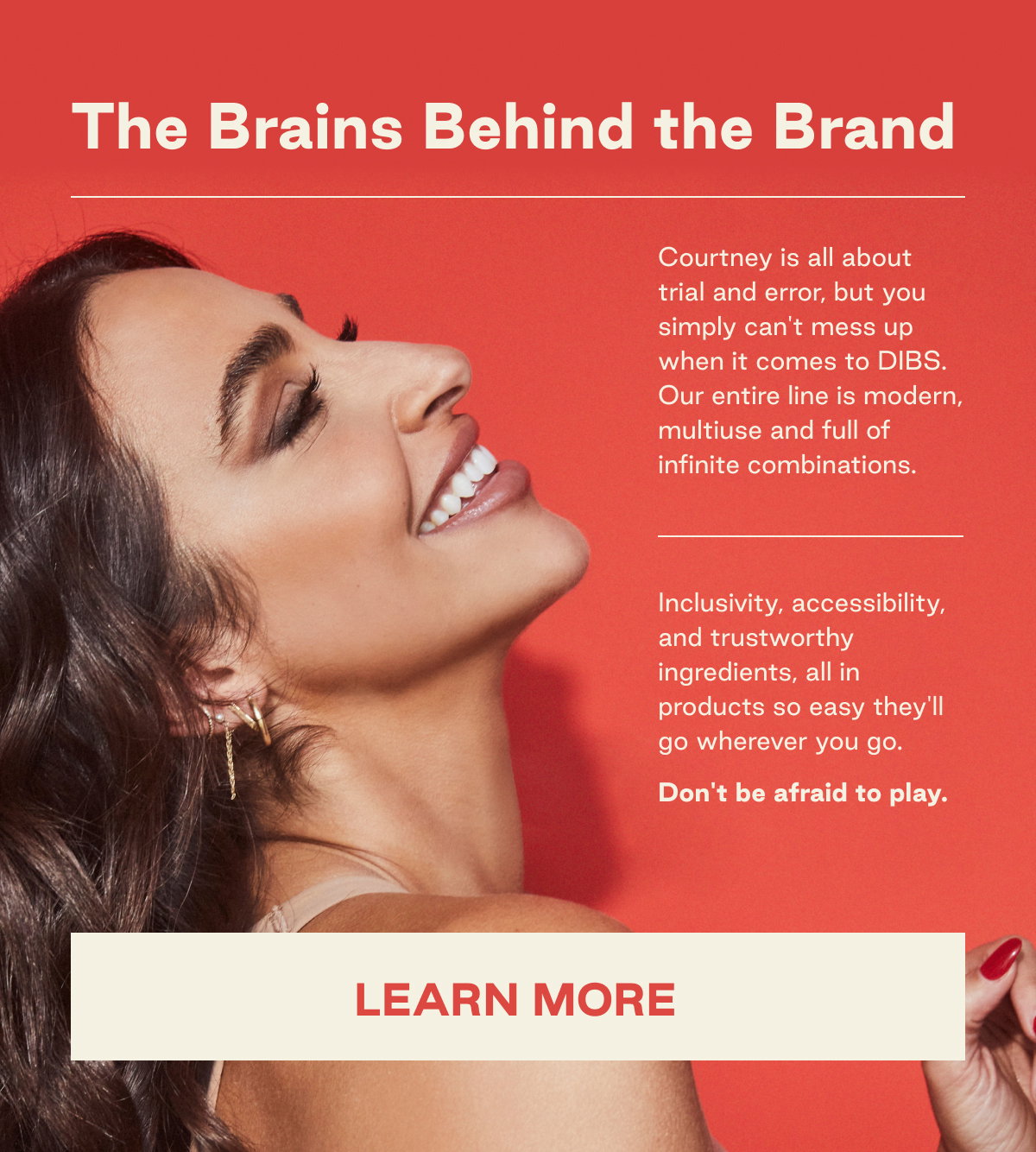 The Brains Behind the Brand Courtney is all about trial and error, but you simply can't mess up when it comes to DIBS. Our entire line is modern, multiuse and full of infinite combinations.     Inclusivity, accessibility, and trustworthy ingredients, all in products so easy they'll go wherever you go.   Don't be afraid to play. LEARN MORE