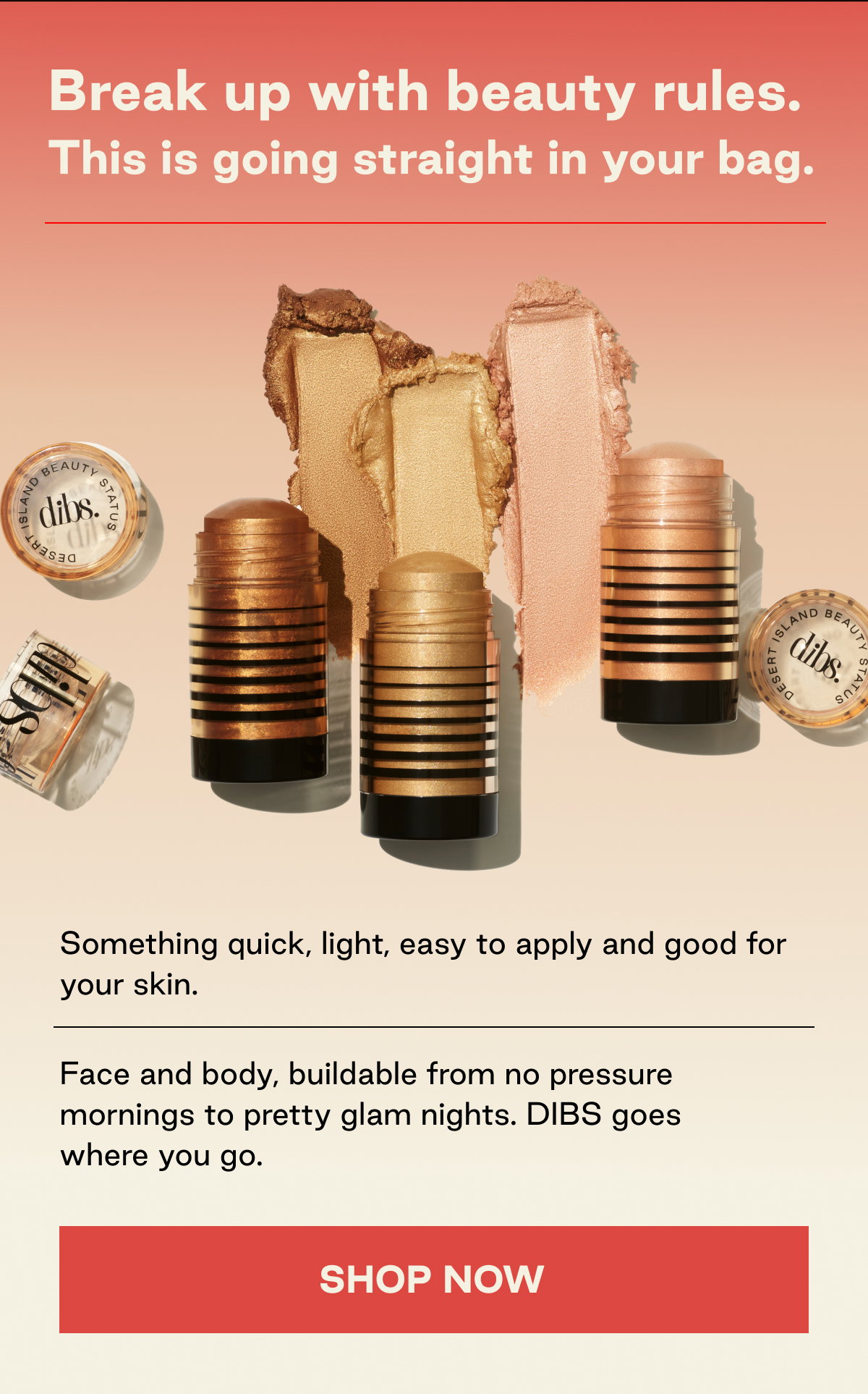 Break up with beauty rules. This is going straight in your bag. Something quick, light, easy to apply and good for your skin - Face and body, buildable from no pressure mornings to pretty glam nights. DIBS goes where you go. SHOP