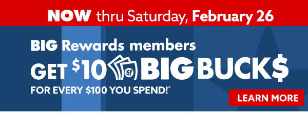 Now through Saturday, February 26 Big Rewards members get $10 big bucks for every $100 you spend!