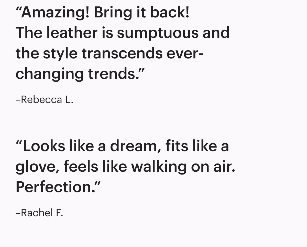 'Amazing! Bring it back! The leather is sumptuous and the style transcends ever-changing trends.'-Rebecca L. 
'Looks like a dream, fits like a glove, feels like walking on air. Perfection.'
–Rachel F. 