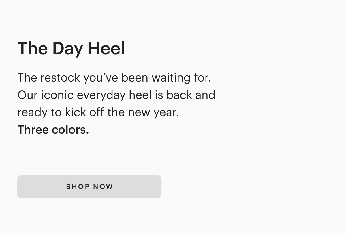 The Day Heel 
The restock you've been waiting for.
Our iconic everyday heel is back and ready to kick off the new year.
Three colors.
[ SHOP NOW ]
