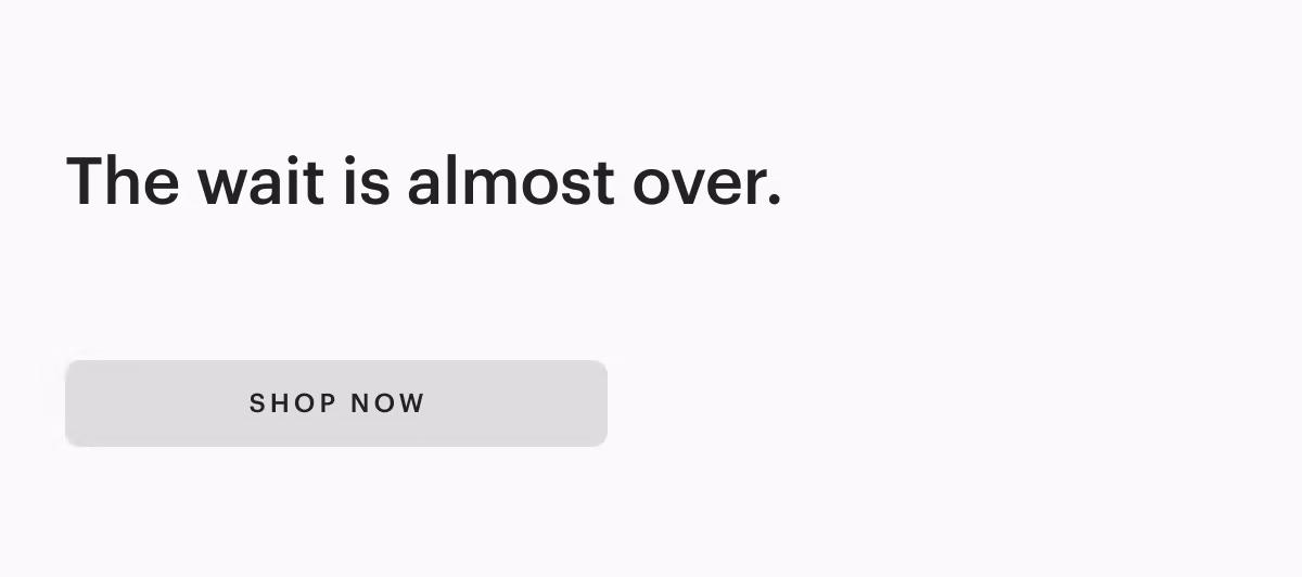 The wait is almost over.
[ SHOP NOW ]