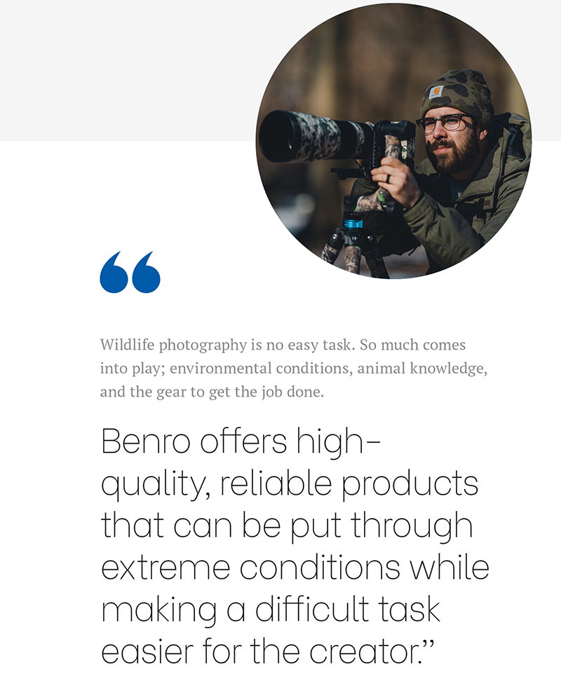 'Wildlife photography is no easy task. So much comes into play; environmental conditions, animal knowledge, and the gear to get the job done. Benro offers high-quality, reliable products that can be put through extreme conditions while making a difficult task easier for the creator.” - Bobby Stormer