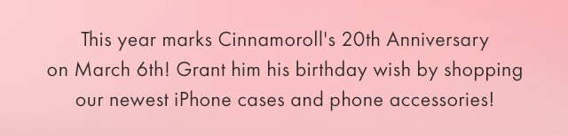 This year marks Cinnamoroll's 20th Anniversary on March 6th! Grant him his birthday wish by shopping our newest iPhone cases and phone accessories!