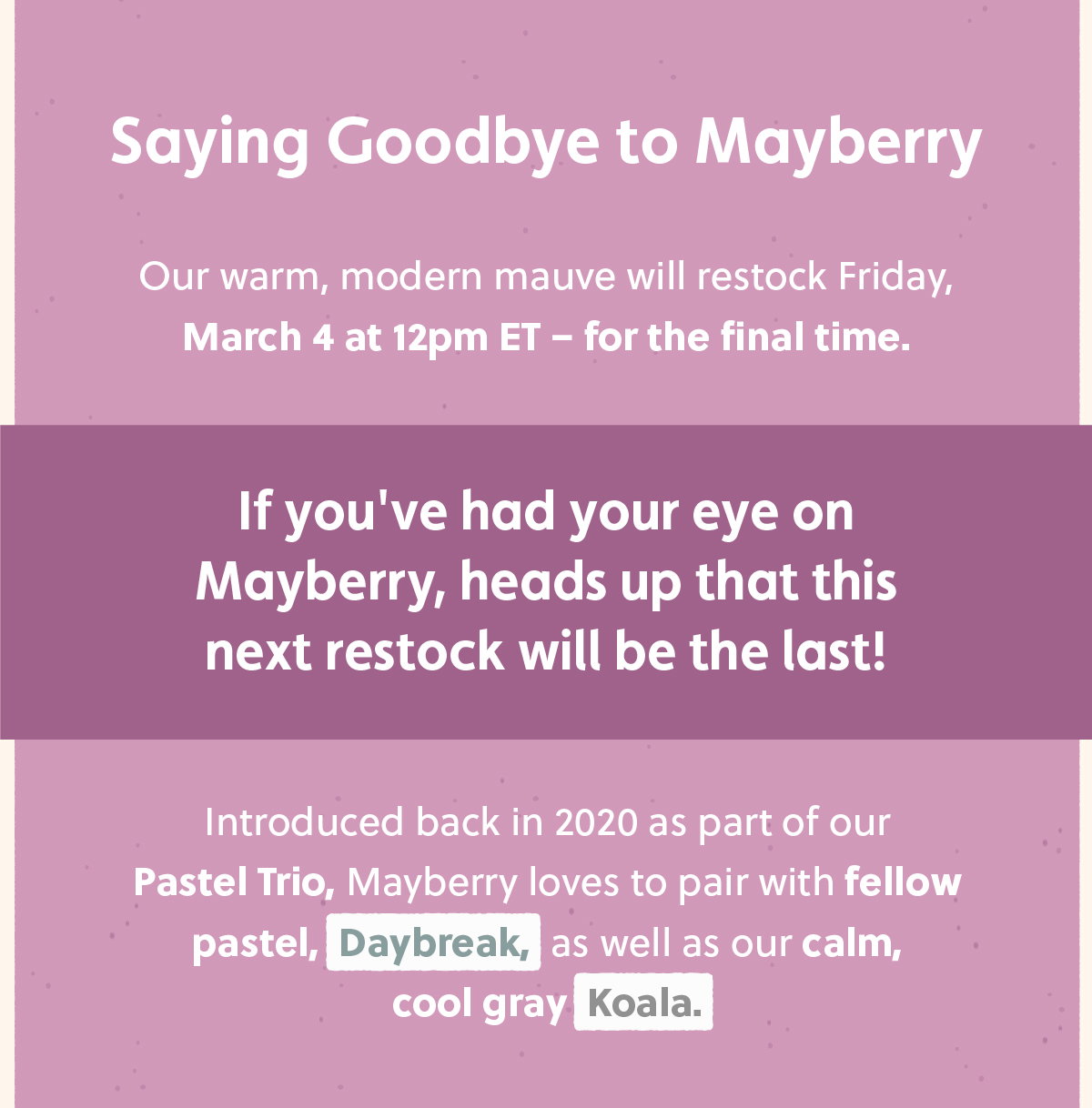 Saying Goodbye to Mayberry Our warm, modern mauve will restock Friday, March 4 at 12pm ET – for the final time. If you've had your eye on Mayberry, heads up that this next restock will be the last! Introduced back in 2020 as part of our Pastel Trio, Mayberry loves to pair with fellow pastel, Daybreak, as well as our calm, cool gray Koala.