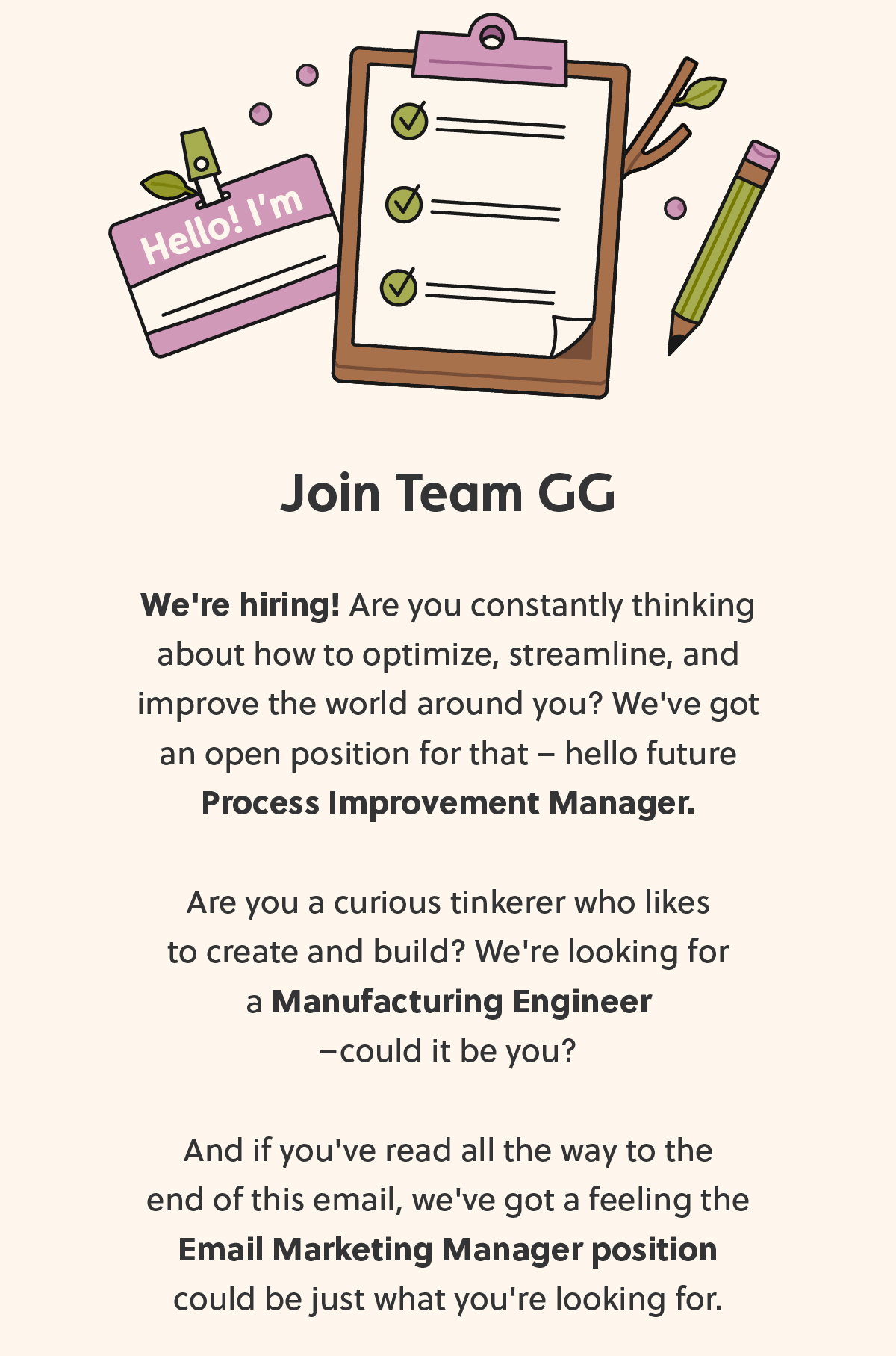 We're hiring! Are you constantly thinking about how to optimize, streamline, and improve the world around you? We've got an open position for that – hello future Process Improvement Manager. Are you a curious tinkerer who likes to create and build? We're looking for a Manufacturing Engineer – could it be you?  And if you've read all the way to the end of this email, we've got a feeling the Email Marketing Manager position could be just what you're looking for. 