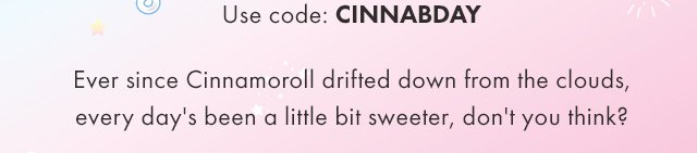 Use code: CINNABDAY Ever since CInnamoroll drifted down from the clouds, every day's been a little bit sweeter, don't you think?