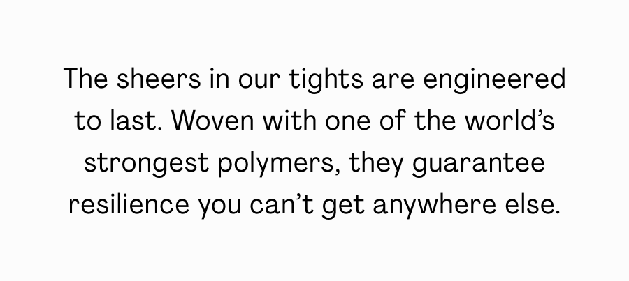 The sheers in our tights are engineered to last. Woven with one of the world's strongest polymers, they guarantee resilience you can't get anywhere else. 