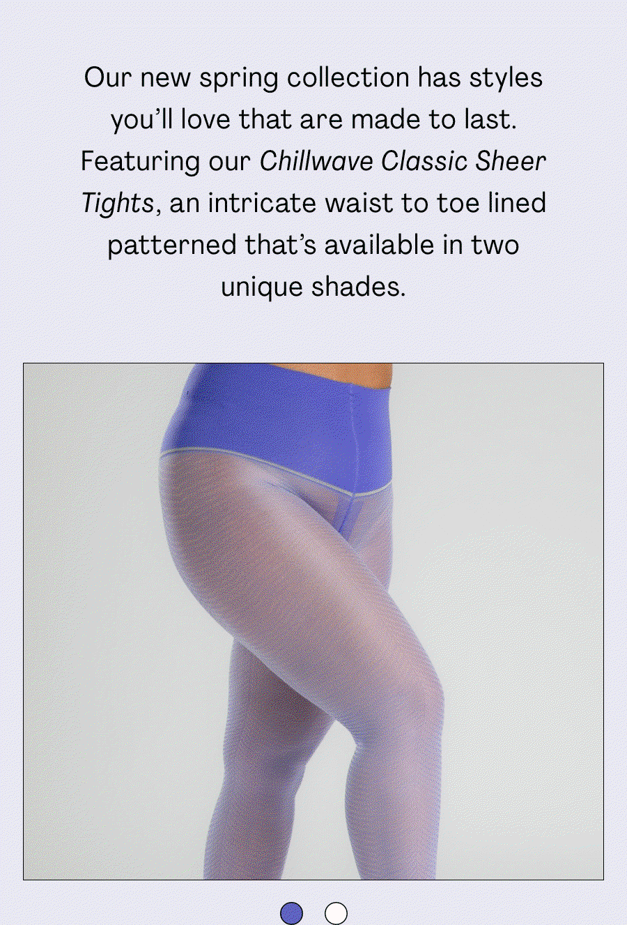 Our new spring collection has styles you'll love that are made to last. Featuring our Chillwave Classic Sheer tights, an intricate waist to toe lined patterned that's available in two unique shades. 