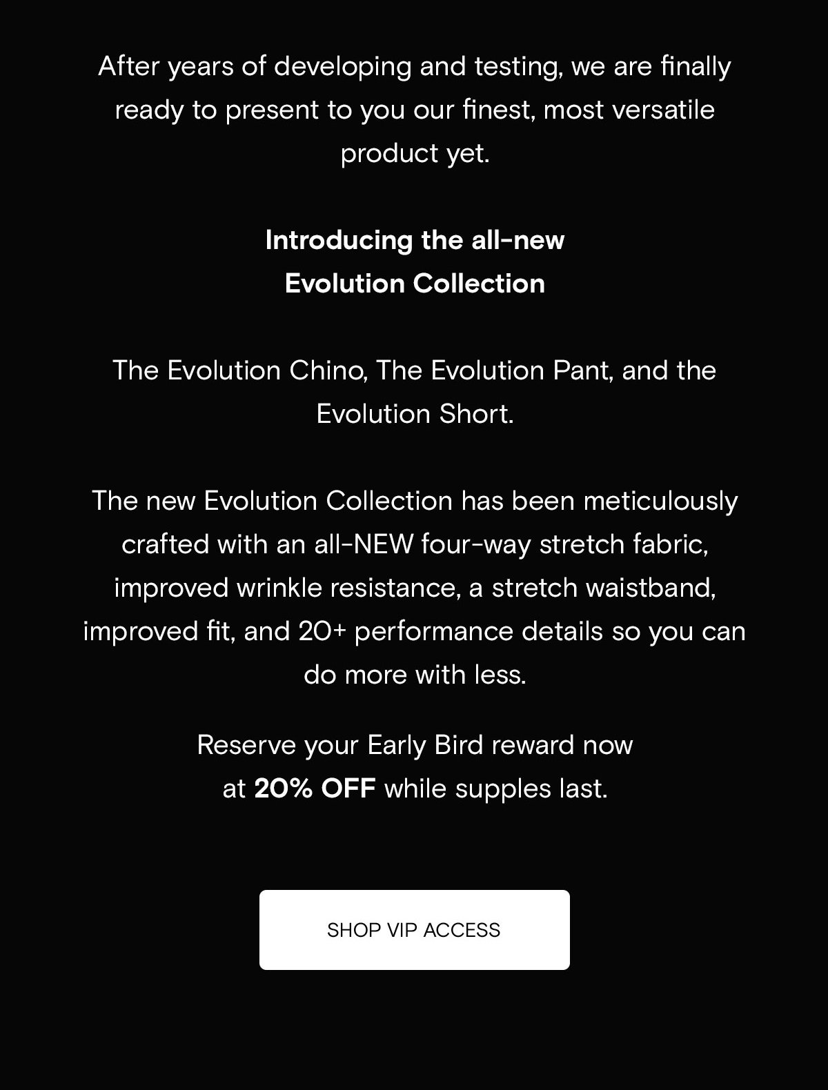 After years of developing and testing, we are finally ready to present to you our finest, most versatile product yet.  Introducing the all-new Evolution Collection -   The Evolution Chino, The Evolution Pant, and the Evolution Short (Limited). The Evolution Collection is stronger, softer, more dynamic and packed full of new features to allow you to do more with less!  Reserve your Early Bird reward now at 20% off while supples last. [SHOP VIP ACCESS]]