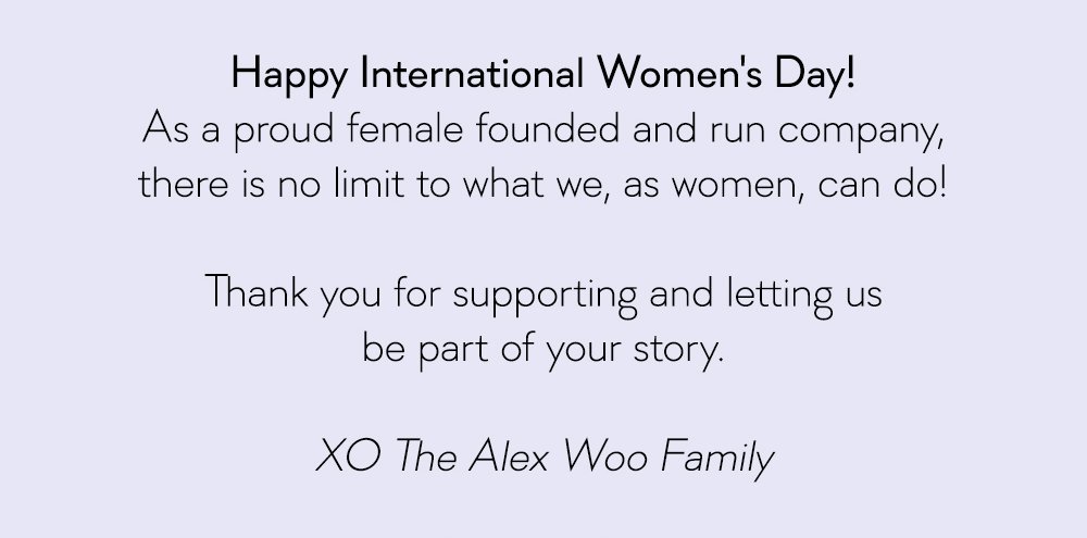 Happy International Women's Day! As a proud female founded and run company, there is no limit to what we, as women, can do! Thank you for supporting and letting us be part of your story. XO The Alex Woo Family