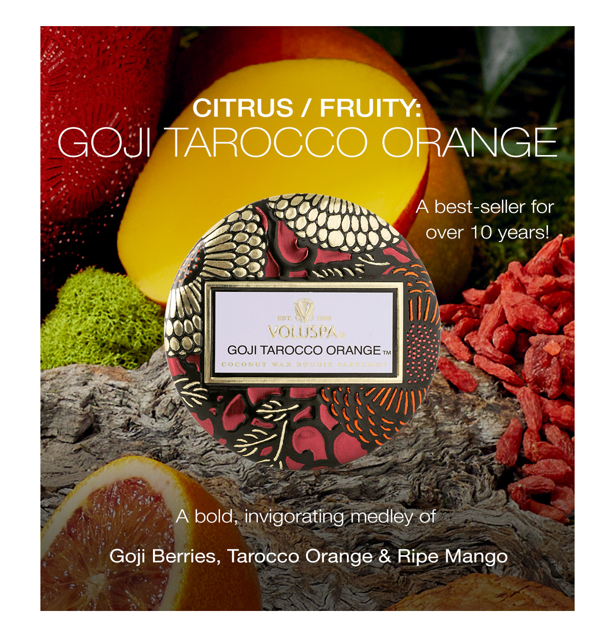 Citrus/Fruity:  GOJI TAROCCO ORANGE *a best-seller for over 10 years!* (callout) A bold, invigorating medley of Goji Berries, Tarocco Orange & Ripe Mango
