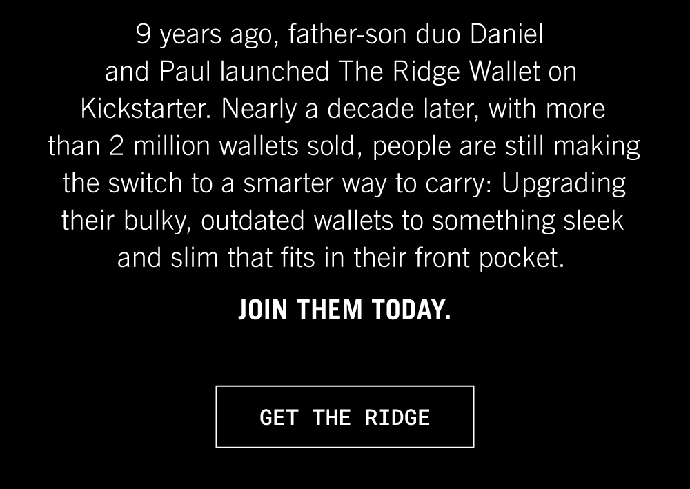 9 years ago, father-son duo Daniel and Paul launched The Ridge Wallet on Kickstarter. Nearly a decade later, with more than 2 million wallets sold, people are still making the switch to a smarter way to carry: upgrading their bulky, outdated wallets to something sleek and slim that fits in their front pocket. 