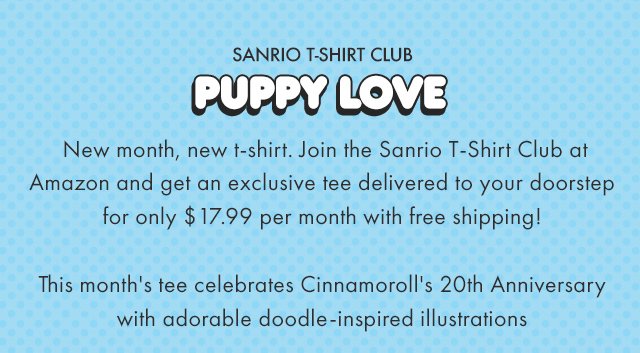 Preheader: Sanrio T-Shirt Club Headline: Puppy Love Subcopy: New month, new t-shirt. Join the Sanrio T-Shirt Club at Amazon and get an exclusive tee delivered to your doorstep for only $17.99 per month with free shipping! This month's tee celebrates Cinnamoroll's 20th Anniversary with adorable doodle-inspired illustrations CTA: JOIN THE CLUB