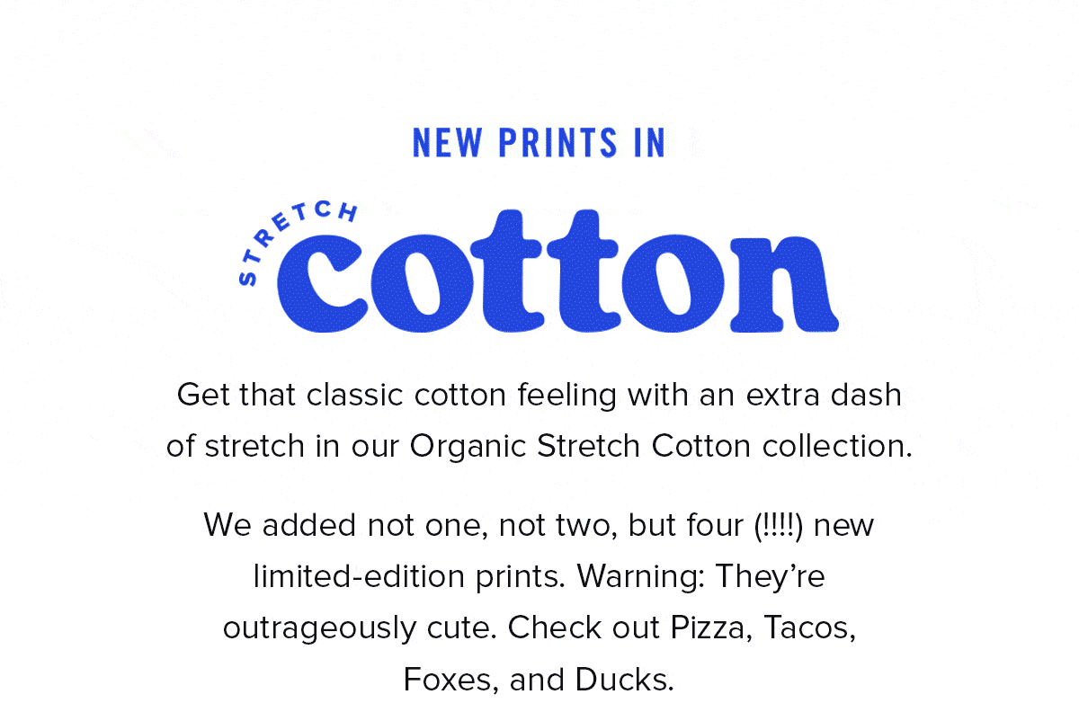 Get that classic cotton feeling with an extra dash of stretch in our Organic Stretch Cotton collection. We added not one, not two, but four (!!!!) new limited-edition prints. Warning: They’re outrageously cute. Check out Pizza, Tacos, Foxes, and Ducks.