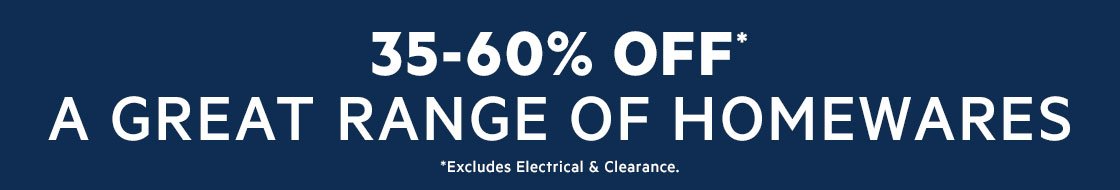 35-60% OFF A GREAT RANGE OF HOMEWARES *Excludes electrical & clearance