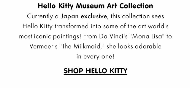 Title: Hello Kitty Museum Art Collection Subcopy:  Currently a Japan exclusive, this collection sees Hello Kitty transformed into some of the art world's most iconic paintings! From Da Vinci's "Mona Lisa" to Vermeer's "The Milkmaid," she looks adorable in every one! CTA: SHOP HELLO KITTY