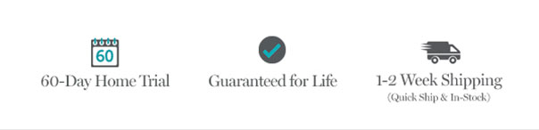 60-Day Home Trial | Guaranteed for Life | 1-2 Week Shipping