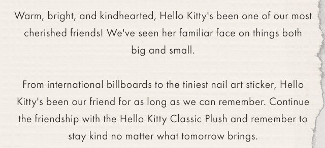Warm, bright, and kindhearted, Hello Kitty's been one of our most cherished friends! We've seen her familiar face on things both big and small. From international billboards to the tiniest nail art sticker, Hello Kitty's been our friend for as long as we can remember.  Continue the journey with the Hello Kitty Classic 10" and 16" Plush and remember to stay kind no matter what tomorrow brings.