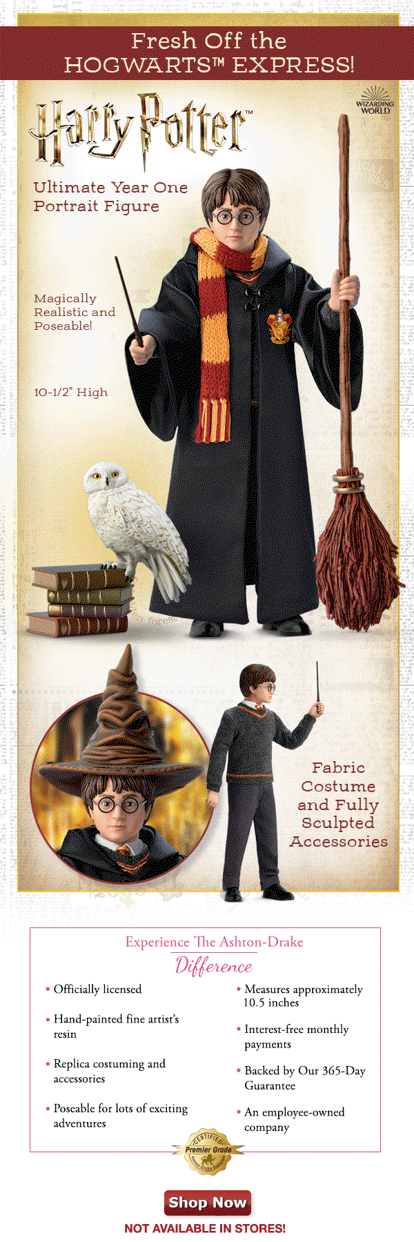 Fresh Off the HOGWARTS™ EXPRESS! HARRY POTTER™ Ultimate Year One Portrait Figure Magically Realistic and Poseable! Fabric Costume and Fully Sculpted Accessories 10-1/2 inches High Experience The Ashton-Drake Difference Officially licensed Hand-painted fine artist's resin Poseable for lots of exciting adventures Replica costuming and accessories Measures approximately 10.5 inches Interest-free monthly payments Backed by our 365-Day Guarantee An employee-owned company Shop Now!