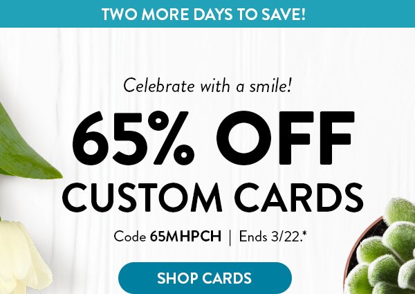 Two more days to save! | Celebrate with a smile! 65% OFF CUSTOM CARDS | Code 65MHPCH | Ends 3/22.* | SHOP CARDS >
